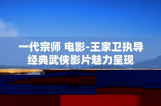 一代宗师 电影-王家卫执导经典武侠影片魅力呈现