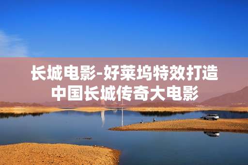 长城电影-好莱坞特效打造中国长城传奇大电影