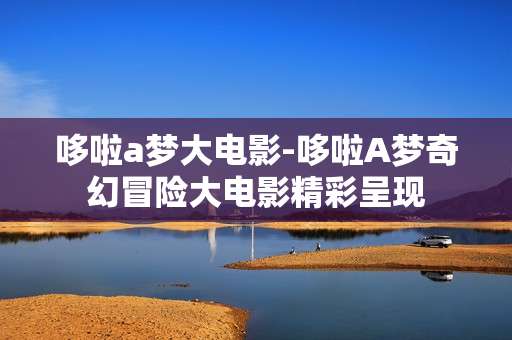 哆啦a梦大电影-哆啦A梦奇幻冒险大电影精彩呈现