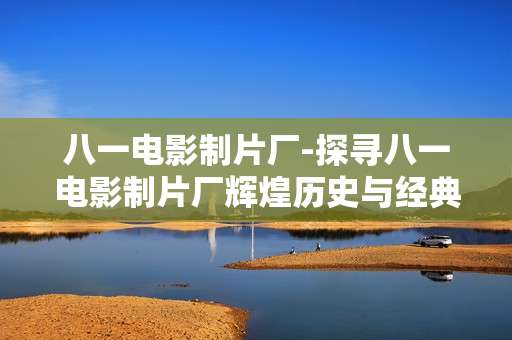 八一电影制片厂-探寻八一电影制片厂辉煌历史与经典作品