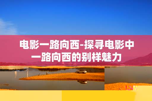 电影一路向西-探寻电影中一路向西的别样魅力