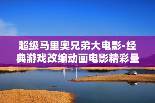 超级马里奥兄弟大电影-经典游戏改编动画电影精彩呈现