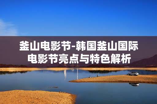 釜山电影节-韩国釜山国际电影节亮点与特色解析