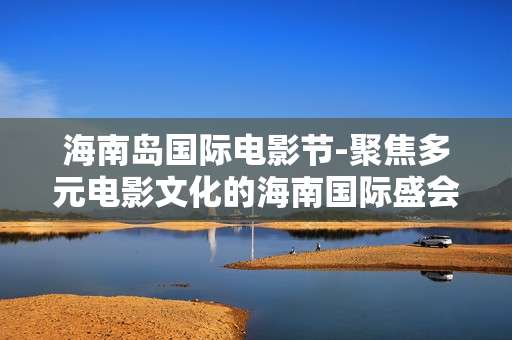 海南岛国际电影节-聚焦多元电影文化的海南国际盛会