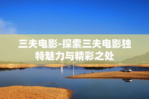 三夫电影-探索三夫电影独特魅力与精彩之处
