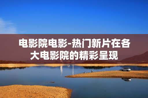 电影院电影-热门新片在各大电影院的精彩呈现 电影院电影-热门新片在各大电影院的精彩呈现