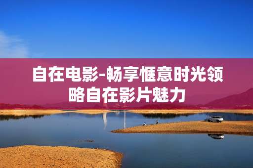 自在电影-畅享惬意时光领略自在影片魅力