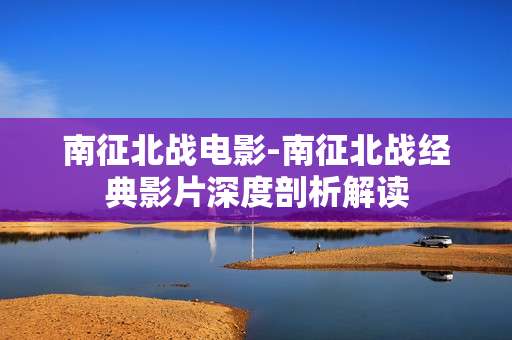 南征北战电影-南征北战经典影片深度剖析解读
