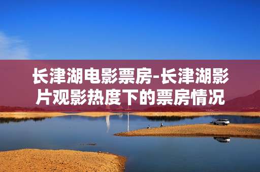 长津湖电影票房-长津湖影片观影热度下的票房情况