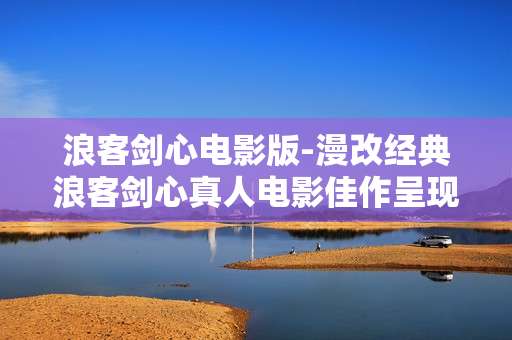 浪客剑心电影版-漫改经典浪客剑心真人电影佳作呈现 浪客剑心电影版-漫改经典浪客剑心真人电影佳作呈现