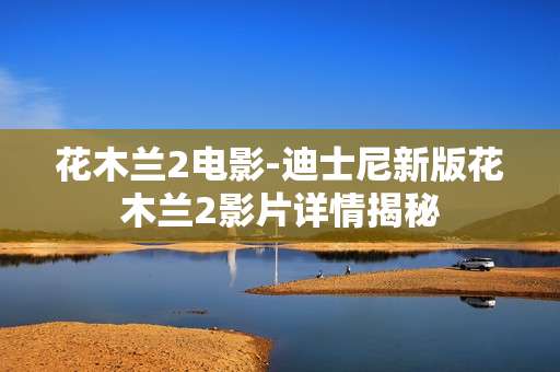 花木兰2电影-迪士尼新版花木兰2影片详情揭秘