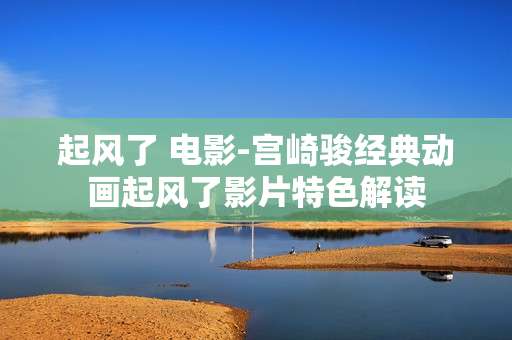 起风了 电影-宫崎骏经典动画起风了影片特色解读