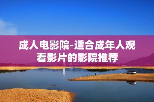 成人电影院-适合成年人观看影片的影院推荐