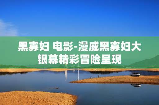 黑寡妇 电影-漫威黑寡妇大银幕精彩冒险呈现