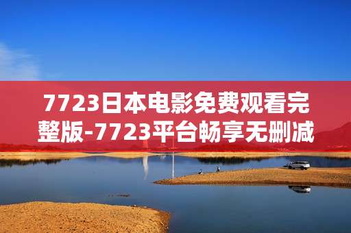 7723日本电影免费观看完整版-7723平台畅享无删减日本电影全片