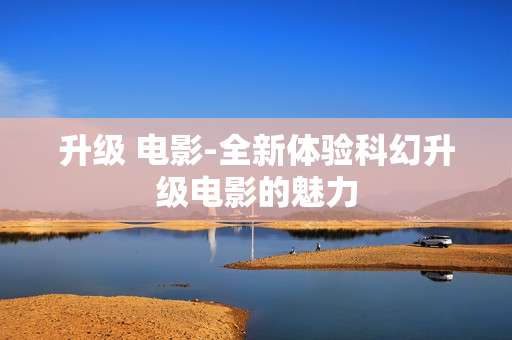 升级 电影-全新体验科幻升级电影的魅力