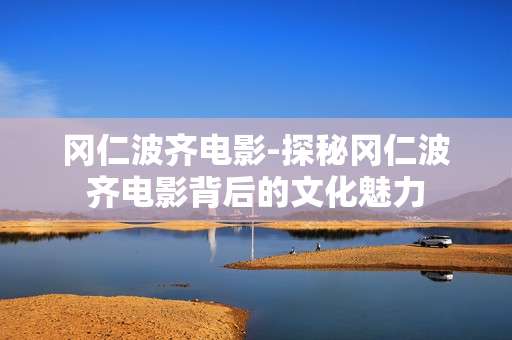 冈仁波齐电影-探秘冈仁波齐电影背后的文化魅力 冈仁波齐电影-探秘冈仁波齐电影背后的文化魅力