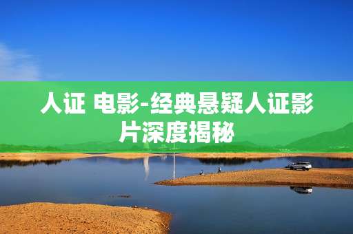 人证 电影-经典悬疑人证影片深度揭秘