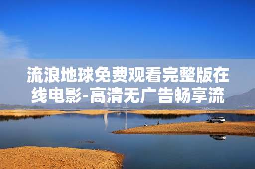 流浪地球免费观看完整版在线电影-高清无广告畅享流浪地球全剧情在线影片