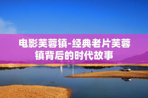 电影芙蓉镇-经典老片芙蓉镇背后的时代故事