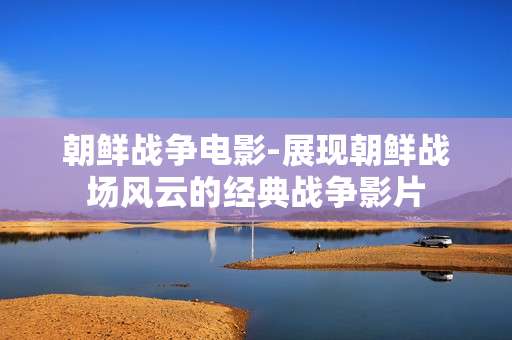 朝鲜战争电影-展现朝鲜战场风云的经典战争影片