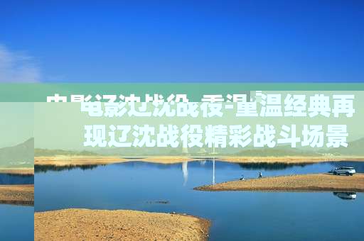 电影辽沈战役-重温经典再现辽沈战役精彩战斗场景