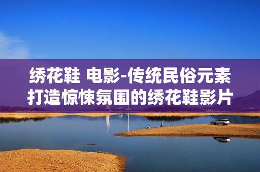 绣花鞋 电影-传统民俗元素打造惊悚氛围的绣花鞋影片