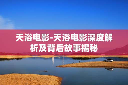 天浴电影-天浴电影深度解析及背后故事揭秘