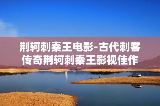荆轲刺秦王电影-古代刺客传奇荆轲刺秦王影视佳作