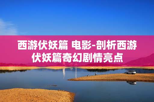 西游伏妖篇 电影-剖析西游伏妖篇奇幻剧情亮点
