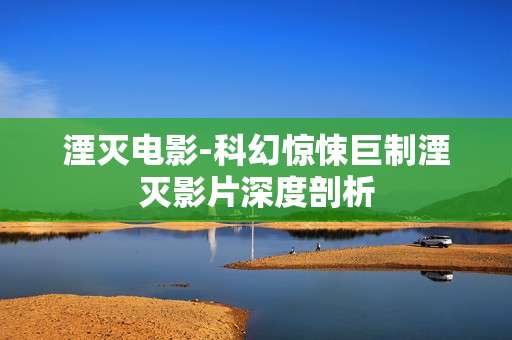 湮灭电影-科幻惊悚巨制湮灭影片深度剖析