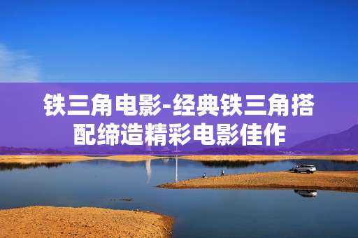 铁三角电影-经典铁三角搭配缔造精彩电影佳作