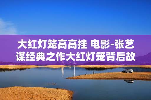 大红灯笼高高挂 电影-张艺谋经典之作大红灯笼背后故事