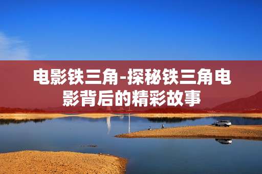 电影铁三角-探秘铁三角电影背后的精彩故事