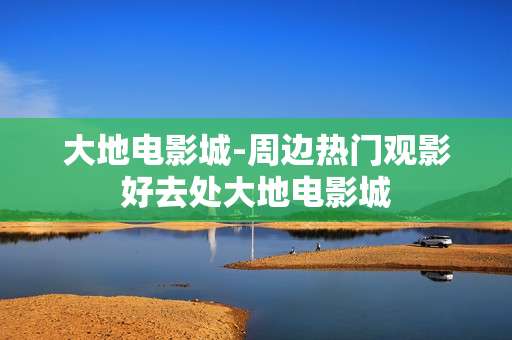 大地电影城-周边热门观影好去处大地电影城
