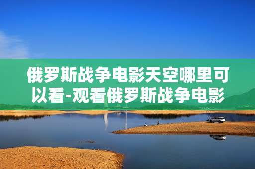 俄罗斯战争电影天空哪里可以看-观看俄罗斯战争电影《天空》的途径推荐