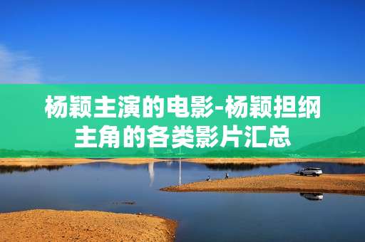 杨颖主演的电影-杨颖担纲主角的各类影片汇总