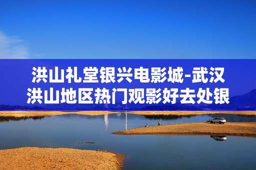 洪山礼堂银兴电影城-武汉洪山地区热门观影好去处银兴影城