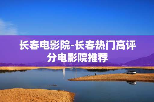 长春电影院-长春热门高评分电影院推荐