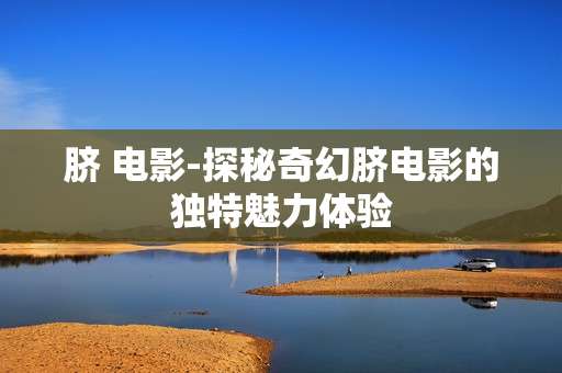 脐 电影-探秘奇幻脐电影的独特魅力体验