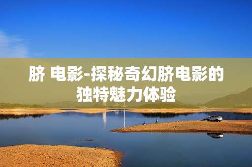 脐 电影-探秘奇幻脐电影的独特魅力体验