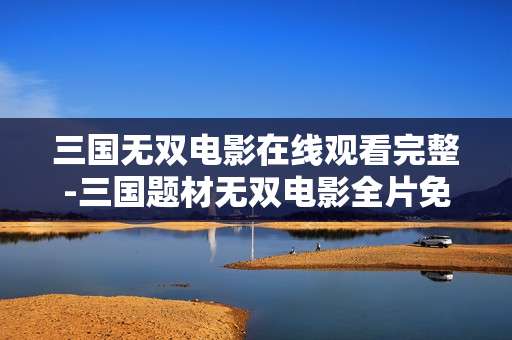 三国无双电影在线观看完整-三国题材无双电影全片免费线上畅享