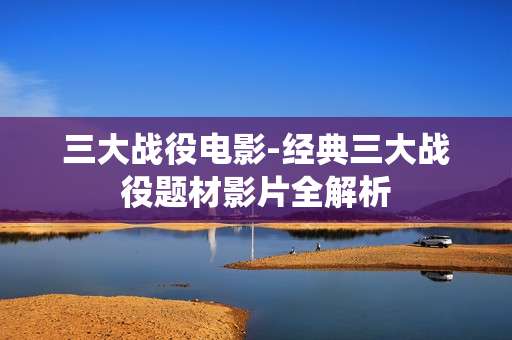 三大战役电影-经典三大战役题材影片全解析 三大战役电影-经典三大战役题材影片全解析