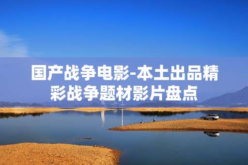 国产战争电影-本土出品精彩战争题材影片盘点 国产战争电影-本土出品精彩战争题材影片盘点