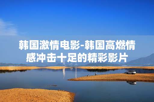 韩国激情电影-韩国高燃情感冲击十足的精彩影片