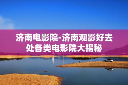 济南电影院-济南观影好去处各类电影院大揭秘 济南电影院-济南观影好去处各类电影院大揭秘