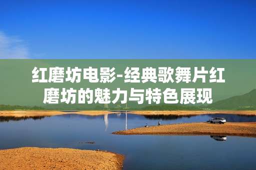 红磨坊电影-经典歌舞片红磨坊的魅力与特色展现 红磨坊电影-经典歌舞片红磨坊的魅力与特色展现