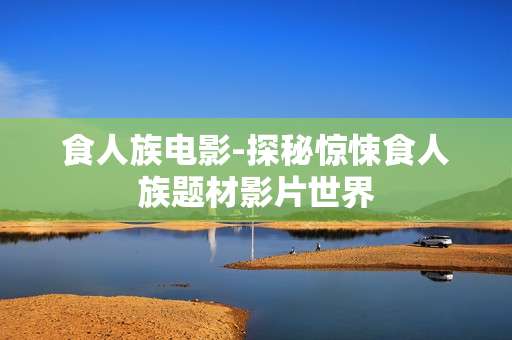 食人族电影-探秘惊悚食人族题材影片世界 食人族电影-探秘惊悚食人族题材影片世界