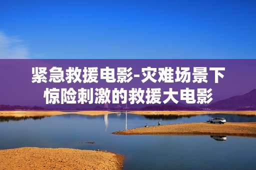 紧急救援电影-灾难场景下惊险刺激的救援大电影