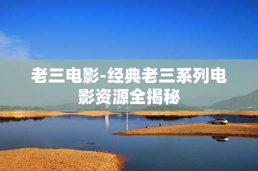 老三电影-经典老三系列电影资源全揭秘